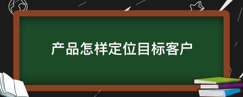 产品怎样定位目标客户（产品如何定位目标用户）