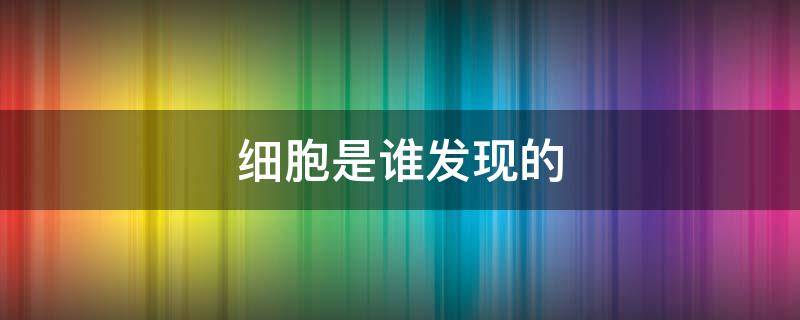 细胞是谁发现的 细胞是谁发现的怎么发现的呢