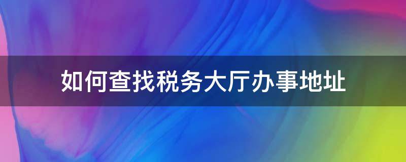 如何查找税务大厅办事地址（如何查找税务大厅办事地址呢）