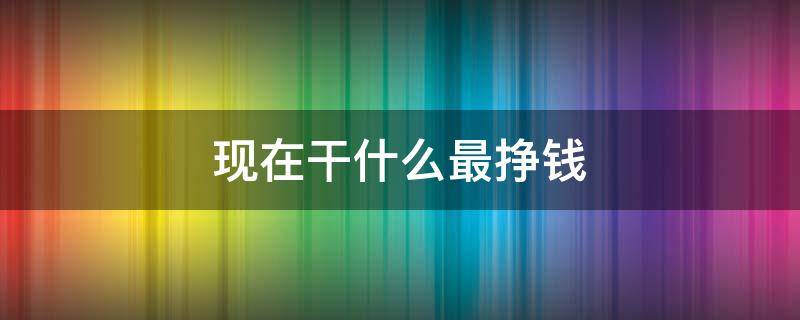 现在干什么最挣钱（现在干什么最挣钱稳赚不赔）