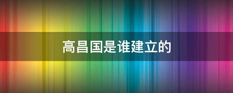 高昌国是谁建立的 高昌国是怎么灭亡的