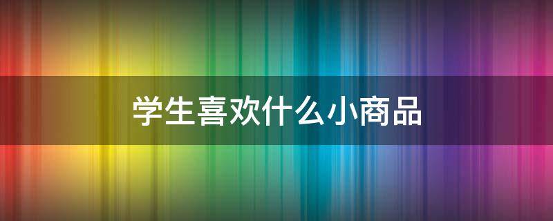 学生喜欢什么小商品 学生喜欢什么小礼品