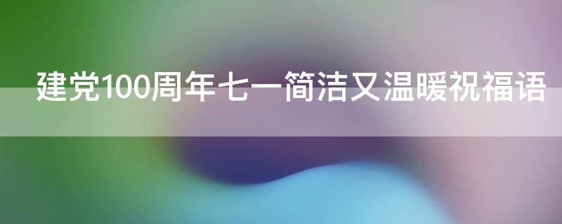 建党100周年七一简洁又温暖祝福语 2021.7.1建党100周年祝福语