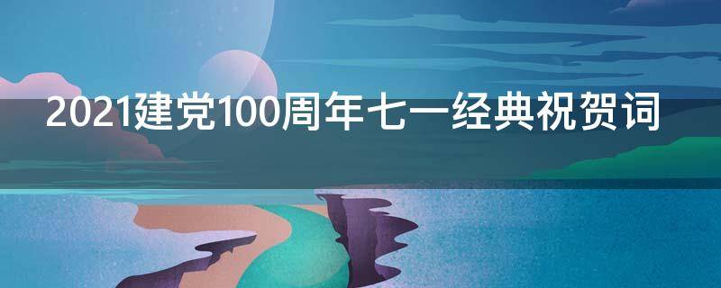 2021建党100周年七一经典祝贺词 七一建党节100周年祝贺词