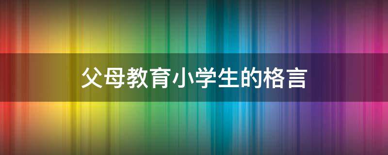 父母教育小学生的格言（父母教育小学生的格言有哪些）