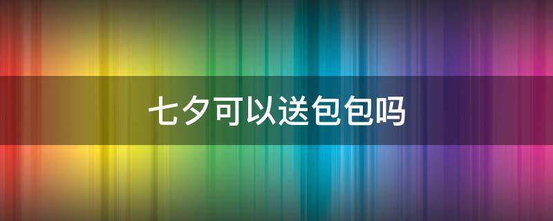 七夕可以送包包吗（七夕可以送包包吗现在）
