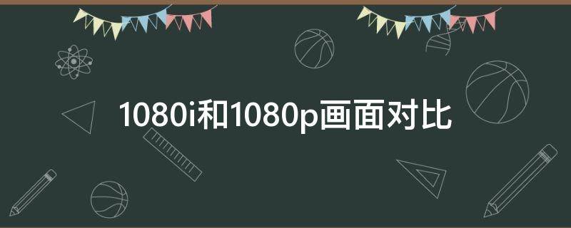 1080i和1080p画面对比 1080i和1080p哪个好