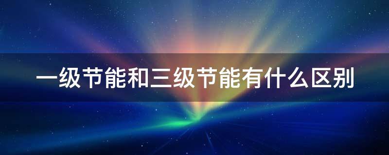 一级节能和三级节能有什么区别（一级节能和三级节能有什么区别热水器）