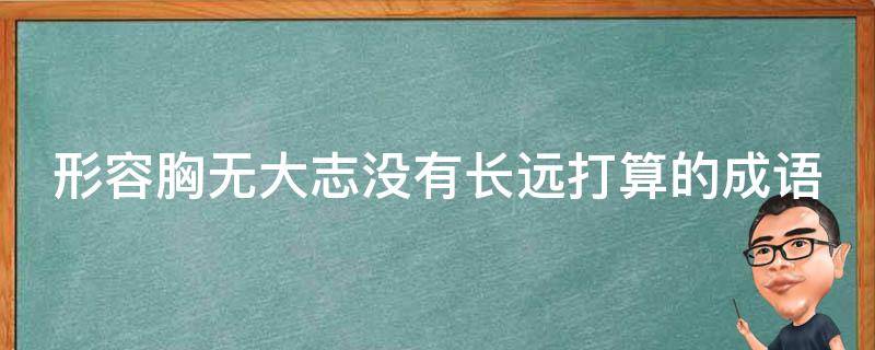 形容胸无大志没有长远打算的成语 形容胸无大志没有长远打算的成语是什么言什么语