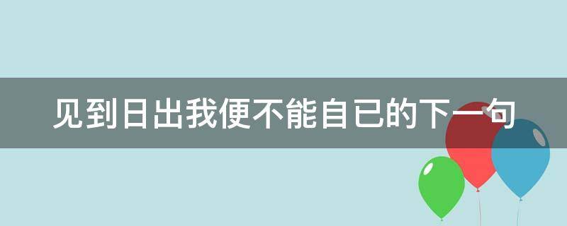 见到日出我便不能自已的下一句（见到日出我便不能自己 下一句是什么）
