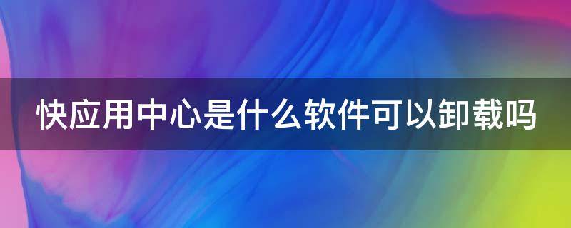 快应用中心是什么软件可以卸载吗（快应用中心是个什么软件）