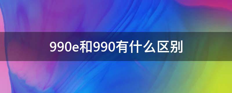 990e和990有什么区别 990e和990的区别