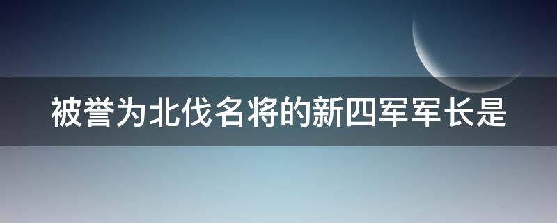 被誉为北伐名将的新四军军长是（被誉为北伐名将的新四军军长是谁啊）