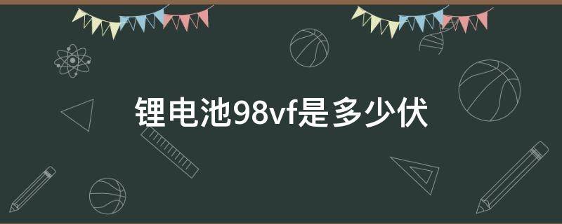 锂电池98vf是多少伏 锂电池98vf是多少伏电压