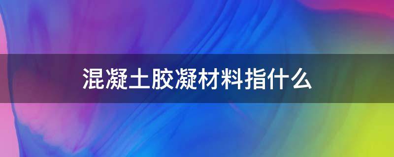 混凝土胶凝材料指什么(混凝土胶凝材料是什么意思)