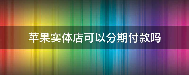 苹果实体店可以分期付款吗（苹果实体店可以分期付款吗没有信用卡）