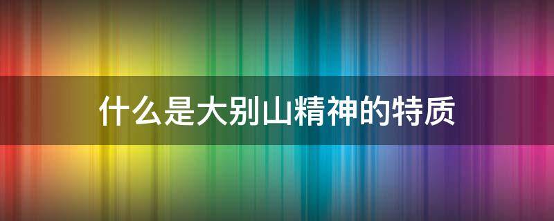 什么是大别山精神的特质 什么是大别山精神的特质和品质