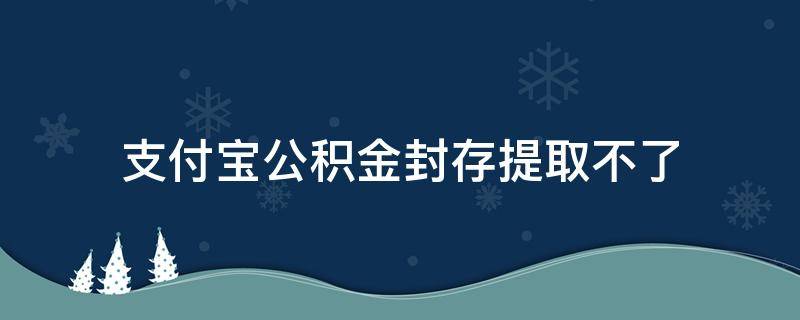 支付宝公积金封存提取不了（住房公积金在支付宝怎么提取为何显示封存）