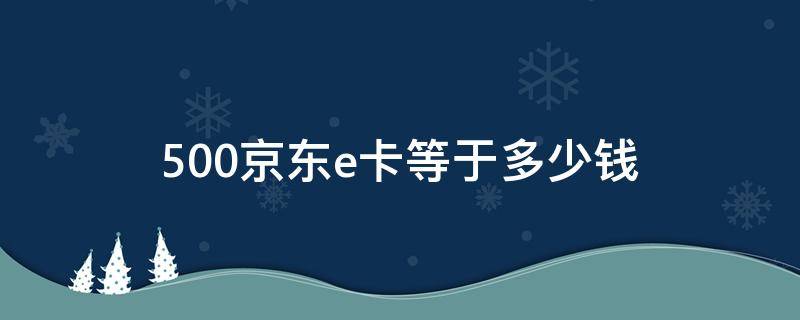 500京东e卡等于多少钱 京东e卡如何变成现金