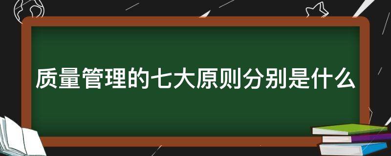 质量管理的七大原则分别是什么（质量管理七大原则的意义）