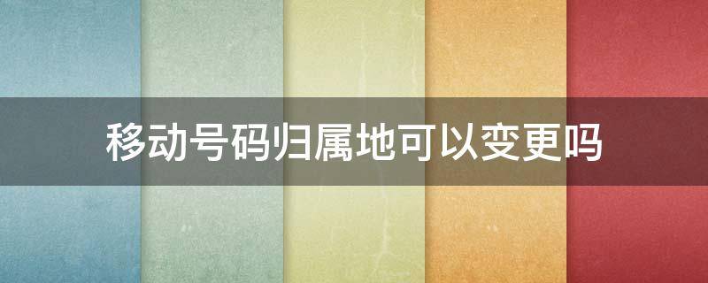移动号码归属地可以变更吗（移动卡可以换归属地吗）
