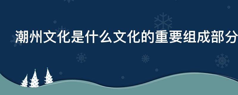 潮州文化是什么文化的重要组成部分 潮州文化是什么文化的重要组成部分岭南