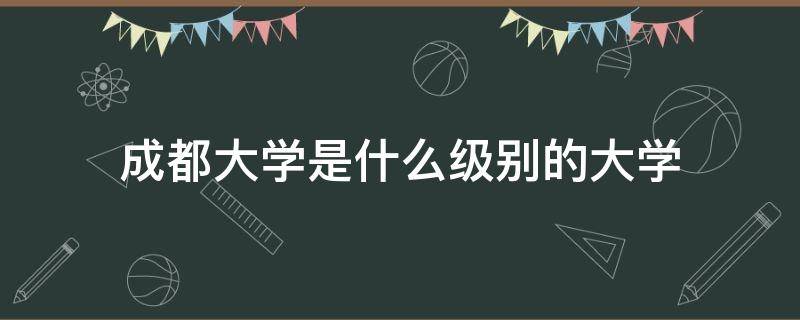 成都大学是什么级别的大学（成都大学是一本还是二本）