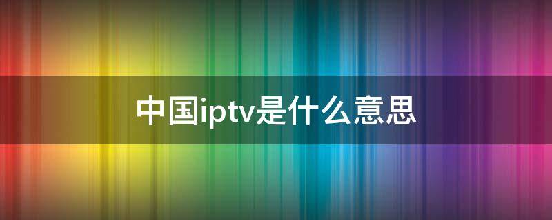 中国iptv是什么意思 中国iptv官网