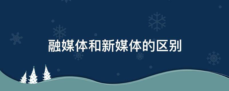 融媒体和新媒体的区别（融媒体和新媒体的区别与联系）