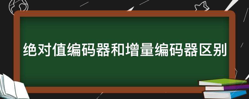 绝对值编码器和增量编码器区别（绝对值编码器和增量编码器区别有哪些）