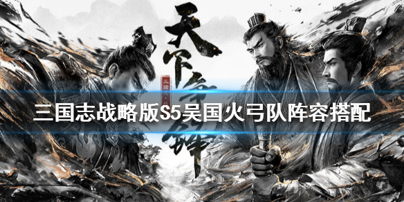 三国志战略版S5吴国火弓队阵容搭配 三国志战略版吴火弓最佳组合
