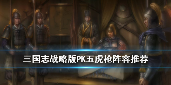三国志战略版PK五虎枪阵容搭配 三国志战略版五虎枪克制
