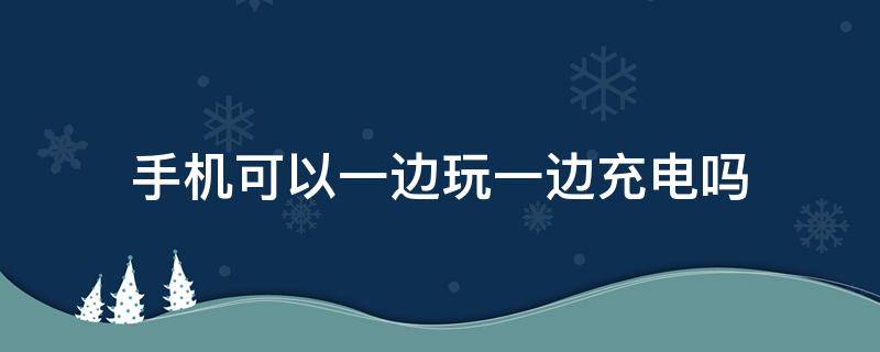 手机可以一边玩一边充电吗（手机可不可以一边玩一边充电）