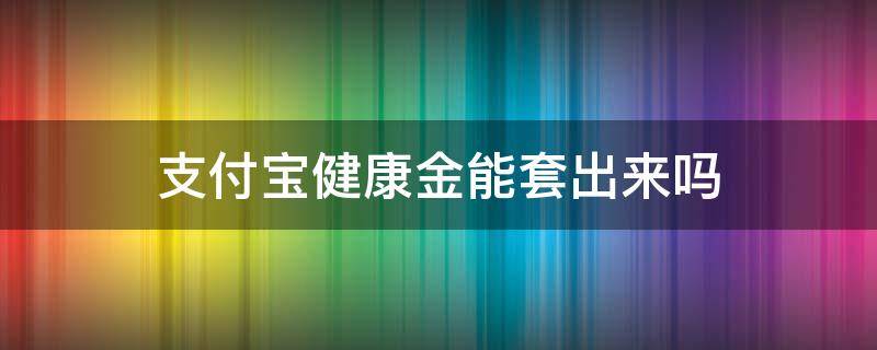 支付宝健康金能套出来吗（支付宝健康金可以套出来吗）