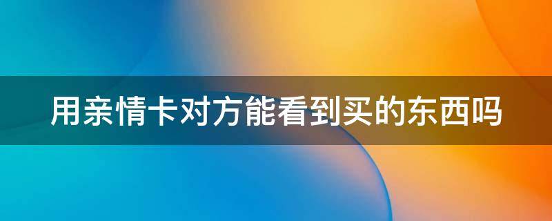 用亲情卡对方能看到买的东西吗 用亲情卡对方能看到买的东西吗知乎