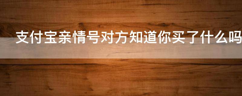 支付宝亲情号对方知道你买了什么吗（支付宝亲情号对方能看到你的消费吗）