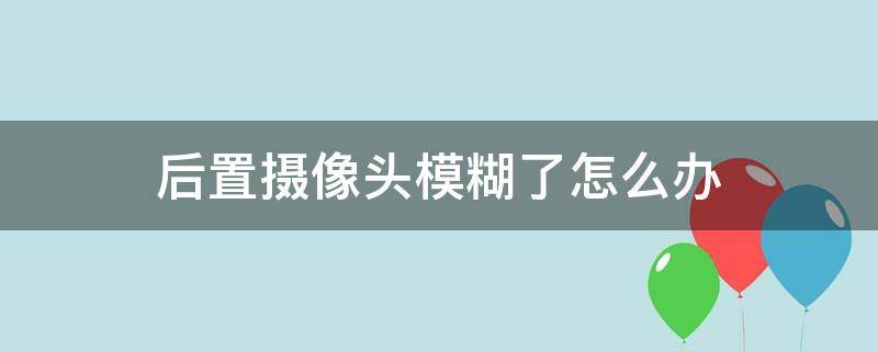 后置摄像头模糊了怎么办（后置摄像头模糊了怎么办华为）