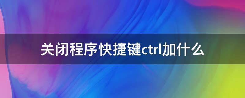 关闭程序快捷键ctrl加什么 强制关闭程序快捷键ctrl加什么