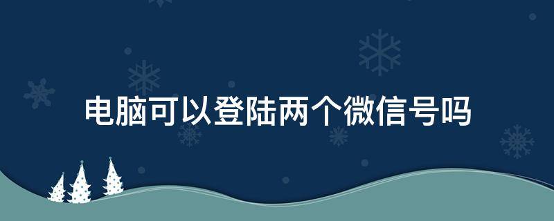 电脑可以登陆两个微信号吗（电脑可以登两个微信号吗?）