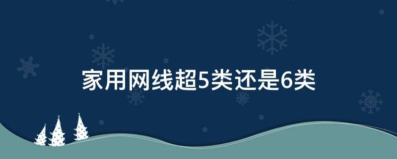 家用网线超5类还是6类（家用网线用超五类还是六类）