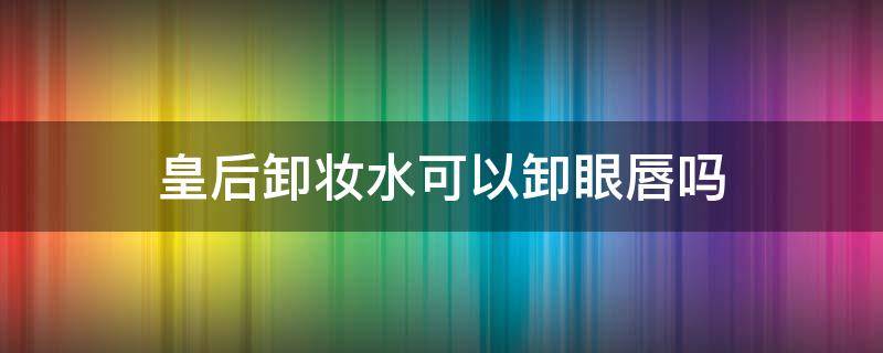 皇后卸妆水可以卸眼唇吗（卸妆水眼唇能卸脸么）