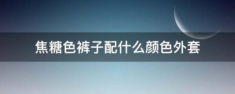 焦糖色裤子配什么颜色外套 焦糖色的外套配什么颜色的裤子