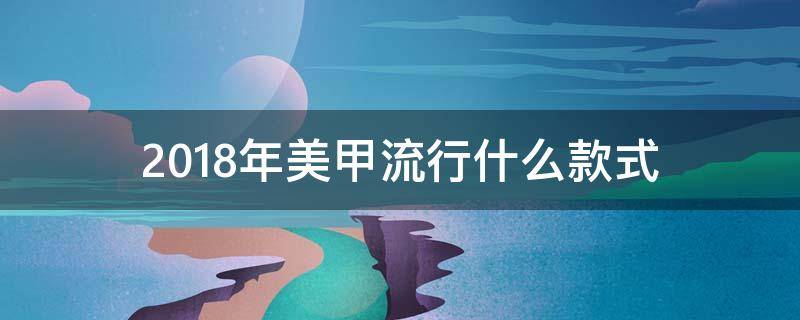 2018年美甲流行什么款式（今年最火的美甲款式）