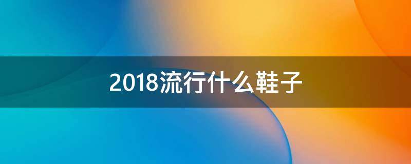 2018流行什么鞋子(2018流行什么鞋子女鞋)