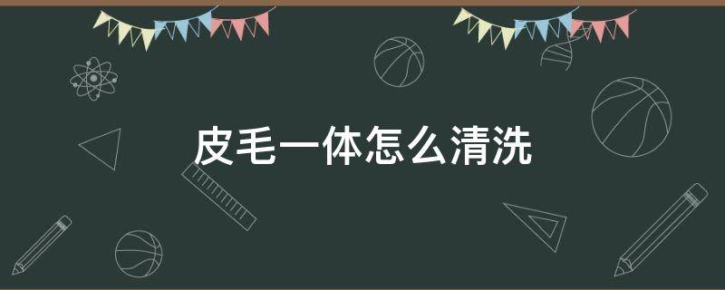 皮毛一体怎么清洗（皮毛一体怎么清洗和保养）