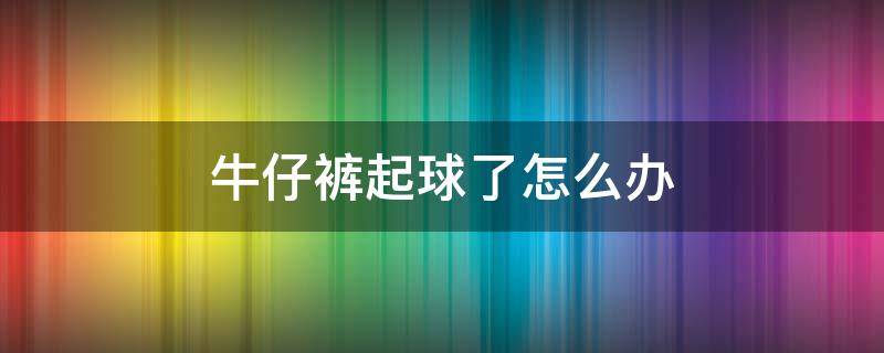 牛仔裤起球了怎么办（裤子起球怎么办?）