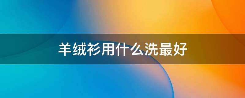 羊绒衫用什么洗最好（羊绒衫用什么洗最好?）