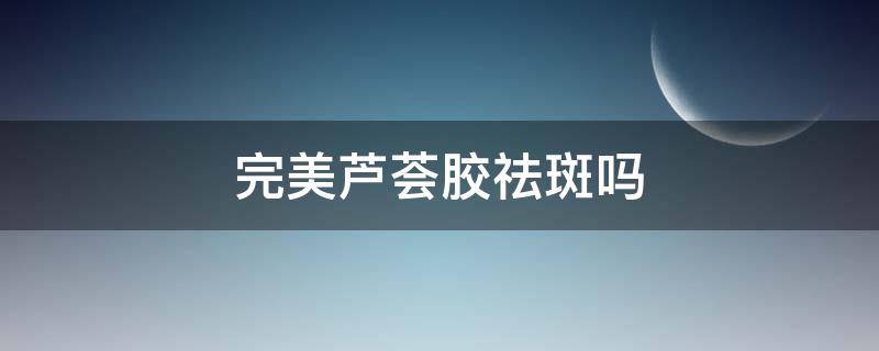 完美芦荟胶祛斑吗 芦荟胶祛斑有效果吗