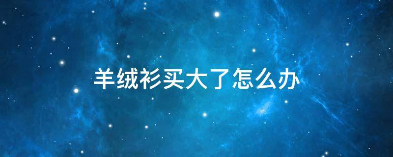 羊绒衫买大了怎么办（买的羊毛衫大了怎么办）