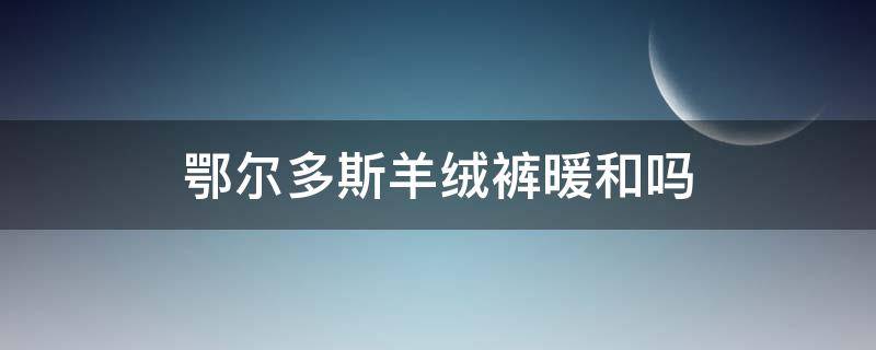 鄂尔多斯羊绒裤暖和吗 鄂尔多斯羊绒裤真的很保暖吗